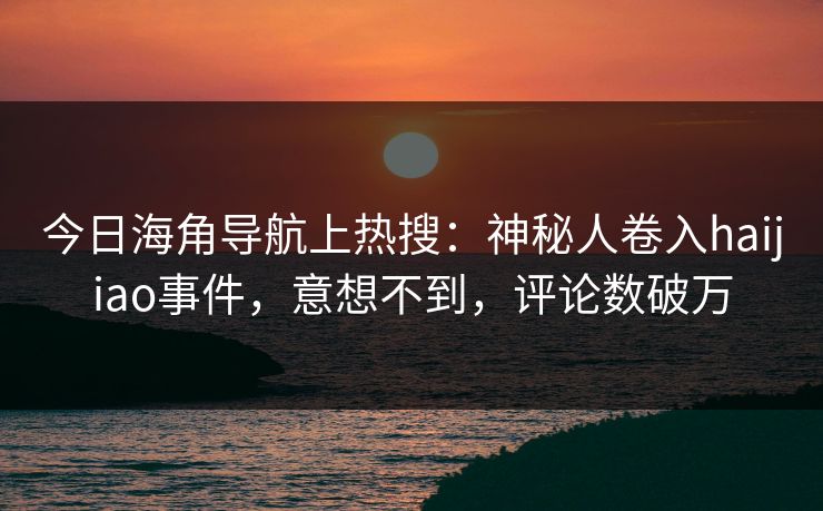 今日海角导航上热搜：神秘人卷入haijiao事件，意想不到，评论数破万