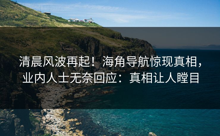 清晨风波再起！海角导航惊现真相，业内人士无奈回应：真相让人瞠目