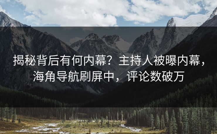 揭秘背后有何内幕？主持人被曝内幕，海角导航刷屏中，评论数破万