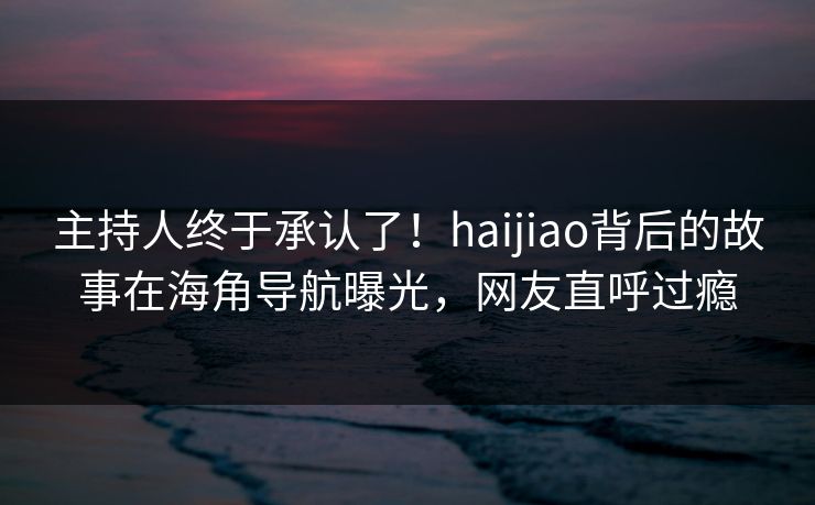 主持人终于承认了！haijiao背后的故事在海角导航曝光，网友直呼过瘾