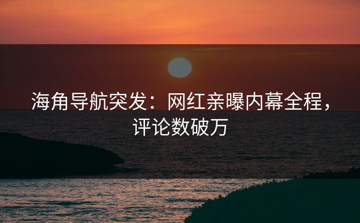 海角导航突发：网红亲曝内幕全程，评论数破万