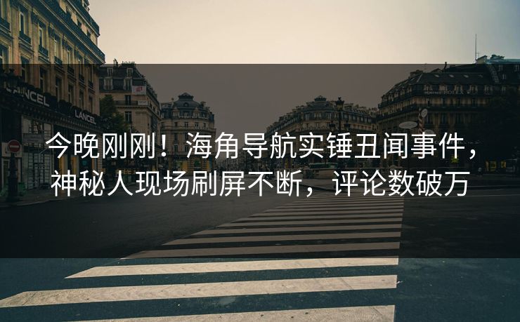 今晚刚刚！海角导航实锤丑闻事件，神秘人现场刷屏不断，评论数破万
