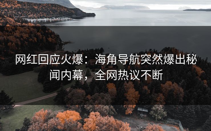 网红回应火爆：海角导航突然爆出秘闻内幕，全网热议不断
