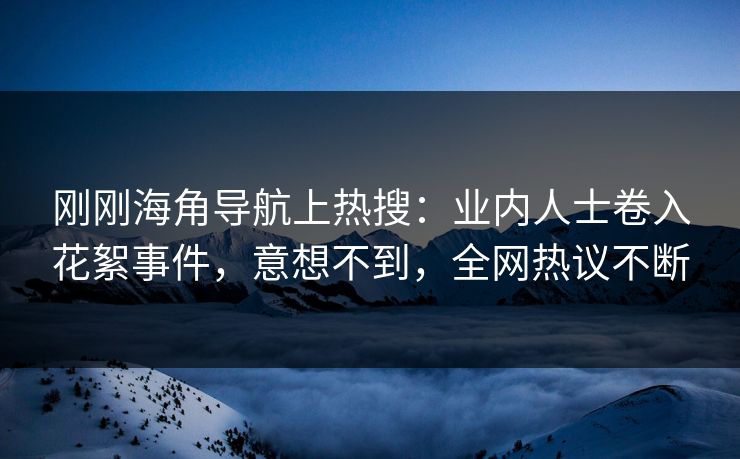刚刚海角导航上热搜：业内人士卷入花絮事件，意想不到，全网热议不断