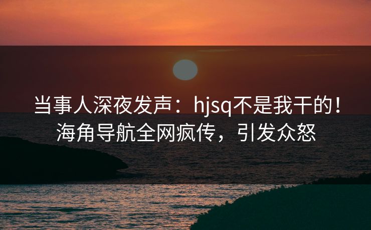 当事人深夜发声：hjsq不是我干的！海角导航全网疯传，引发众怒