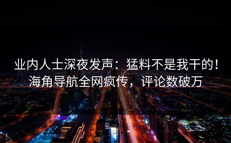业内人士深夜发声：猛料不是我干的！海角导航全网疯传，评论数破万