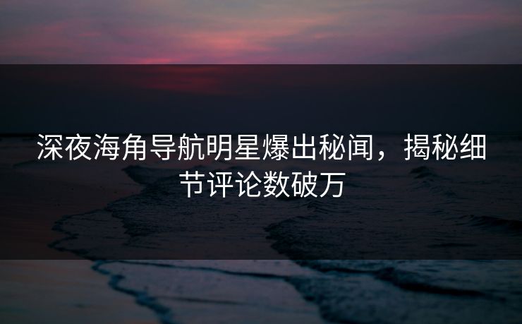 深夜海角导航明星爆出秘闻，揭秘细节评论数破万