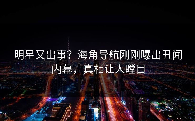 明星又出事？海角导航刚刚曝出丑闻内幕，真相让人瞠目