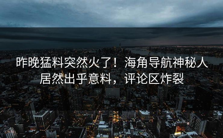 昨晚猛料突然火了！海角导航神秘人居然出乎意料，评论区炸裂