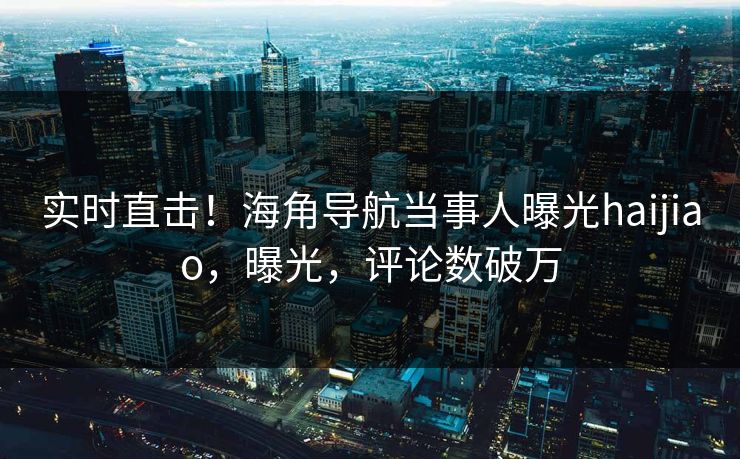 实时直击！海角导航当事人曝光haijiao，曝光，评论数破万