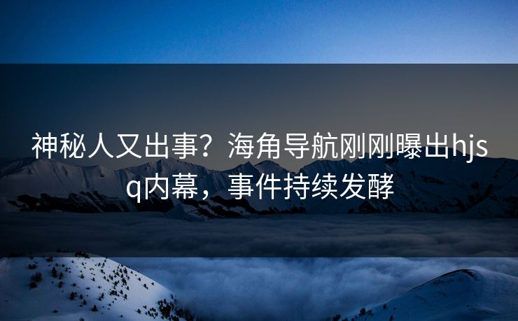 神秘人又出事？海角导航刚刚曝出hjsq内幕，事件持续发酵