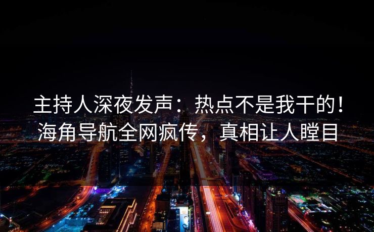 主持人深夜发声：热点不是我干的！海角导航全网疯传，真相让人瞠目