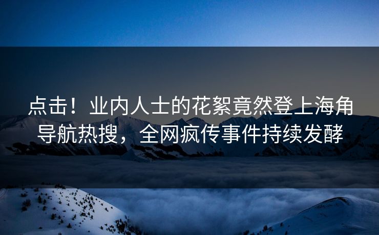 点击！业内人士的花絮竟然登上海角导航热搜，全网疯传事件持续发酵
