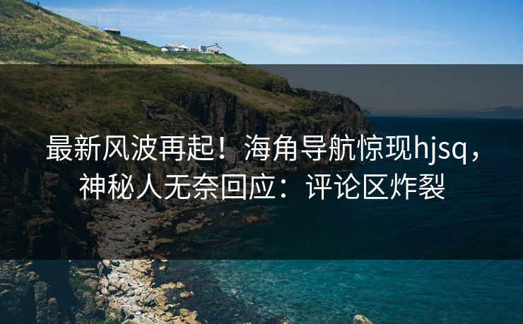 最新风波再起！海角导航惊现hjsq，神秘人无奈回应：评论区炸裂