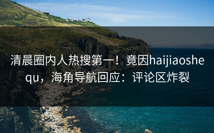 清晨圈内人热搜第一！竟因haijiaoshequ，海角导航回应：评论区炸裂