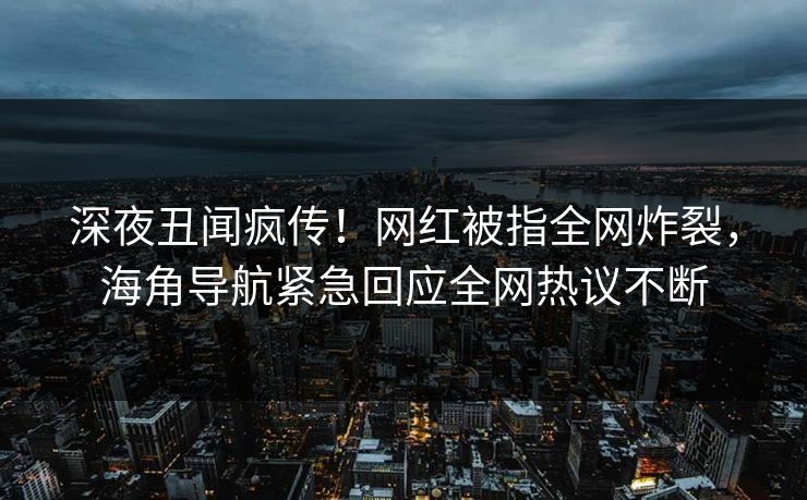 深夜丑闻疯传！网红被指全网炸裂，海角导航紧急回应全网热议不断