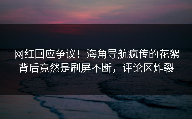 网红回应争议！海角导航疯传的花絮背后竟然是刷屏不断，评论区炸裂