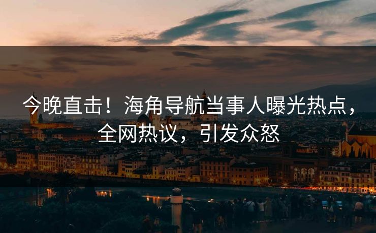 今晚直击！海角导航当事人曝光热点，全网热议，引发众怒