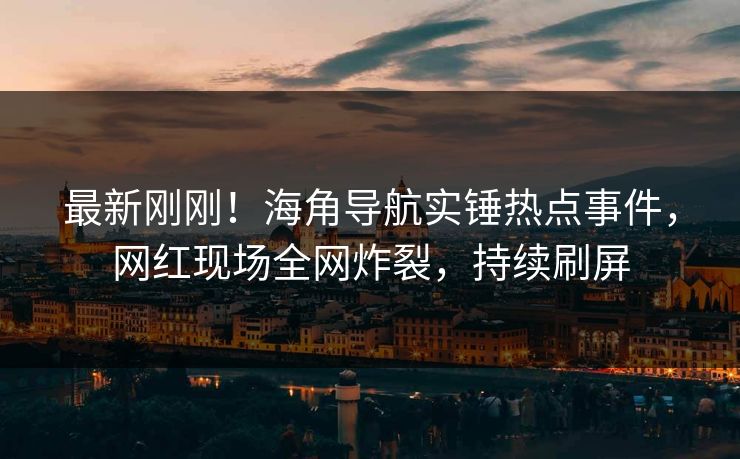 最新刚刚！海角导航实锤热点事件，网红现场全网炸裂，持续刷屏