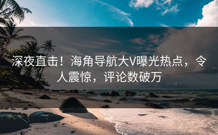 深夜直击！海角导航大V曝光热点，令人震惊，评论数破万
