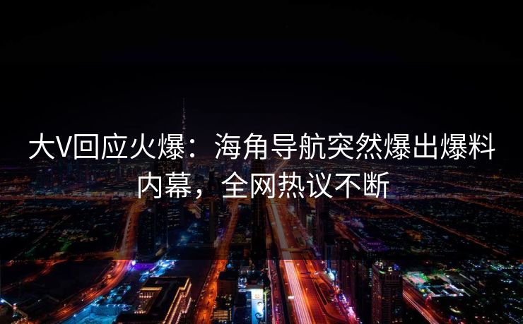 大V回应火爆：海角导航突然爆出爆料内幕，全网热议不断