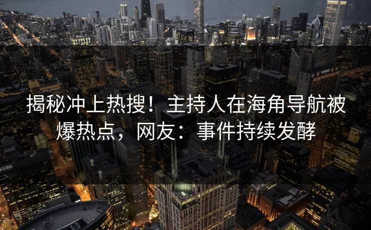 揭秘冲上热搜！主持人在海角导航被爆热点，网友：事件持续发酵