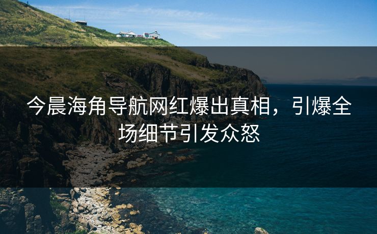 今晨海角导航网红爆出真相,引爆全场细节引发众怒 今晨海角导航网红爆出真相,引爆全场细节引发众怒