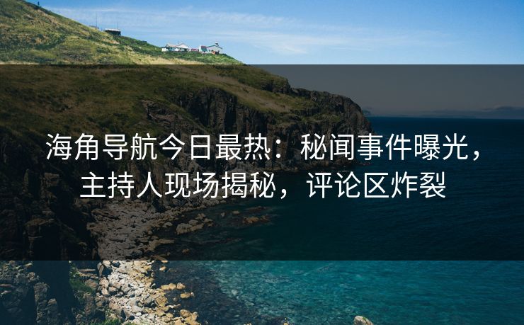 海角导航今日最热：秘闻事件曝光，主持人现场揭秘，评论区炸裂