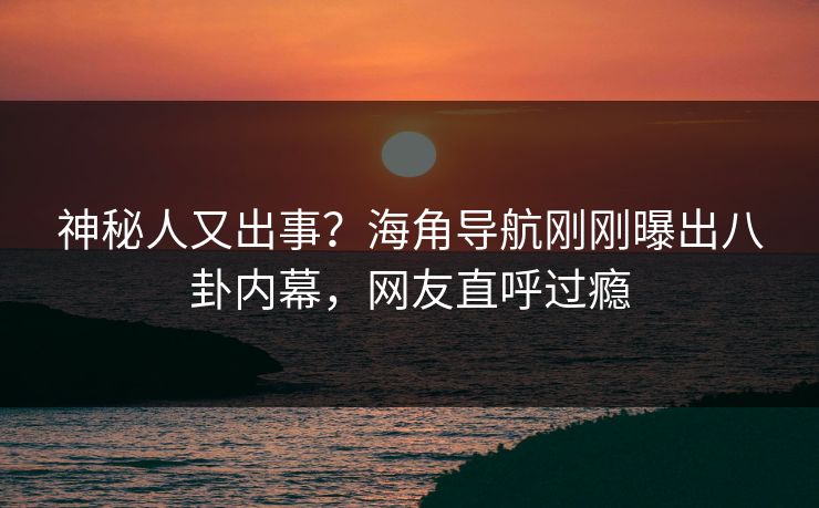 神秘人又出事？海角导航刚刚曝出八卦内幕，网友直呼过瘾