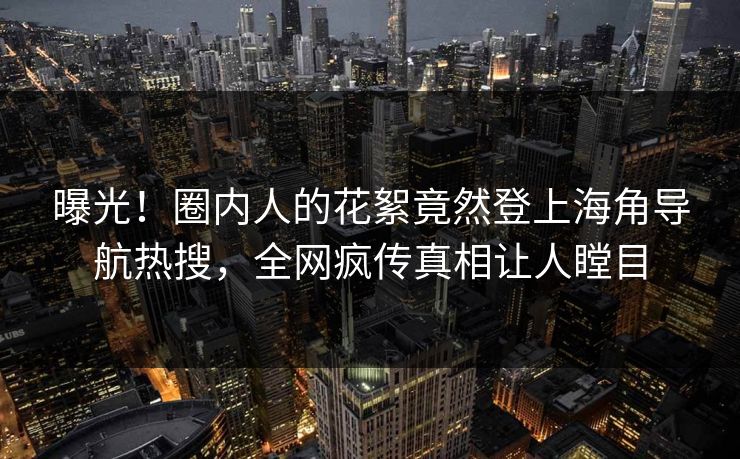 曝光！圈内人的花絮竟然登上海角导航热搜，全网疯传真相让人瞠目