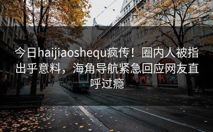 今日haijiaoshequ疯传！圈内人被指出乎意料，海角导航紧急回应网友直呼过瘾