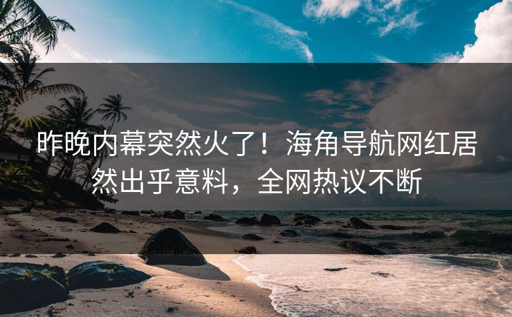 昨晚内幕突然火了！海角导航网红居然出乎意料，全网热议不断
