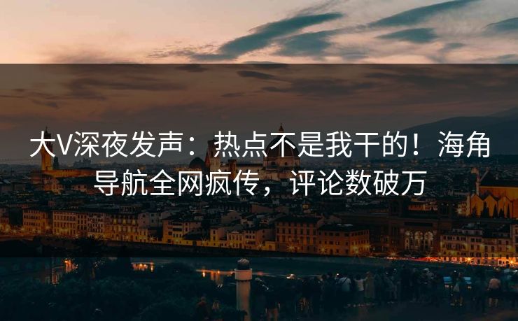 大V深夜发声：热点不是我干的！海角导航全网疯传，评论数破万
