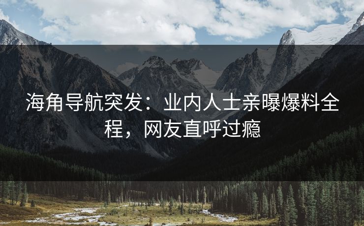 海角导航突发：业内人士亲曝爆料全程，网友直呼过瘾
