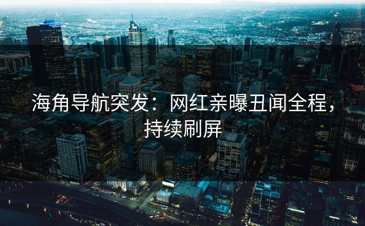 海角导航突发：网红亲曝丑闻全程，持续刷屏