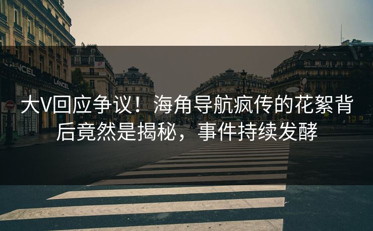 大V回应争议！海角导航疯传的花絮背后竟然是揭秘，事件持续发酵