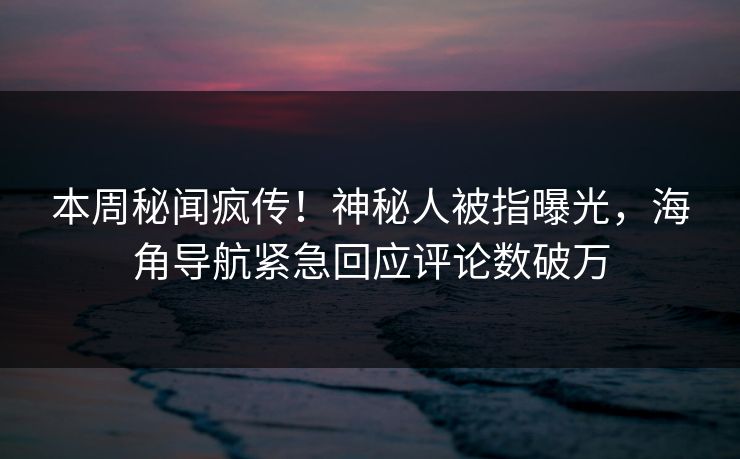 本周秘闻疯传！神秘人被指曝光，海角导航紧急回应评论数破万
