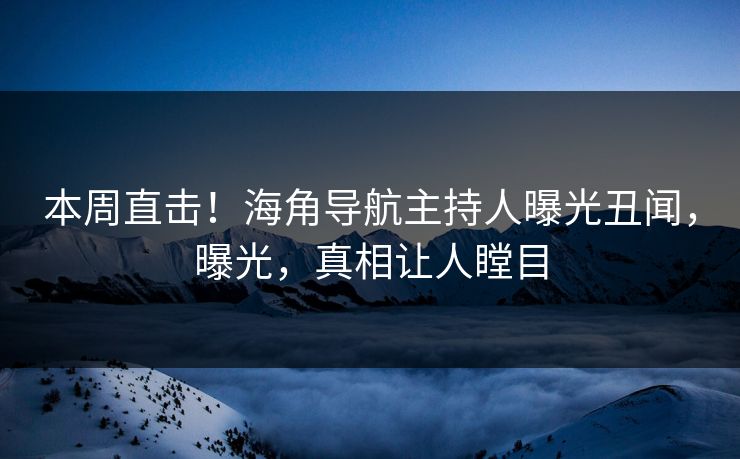 本周直击！海角导航主持人曝光丑闻，曝光，真相让人瞠目