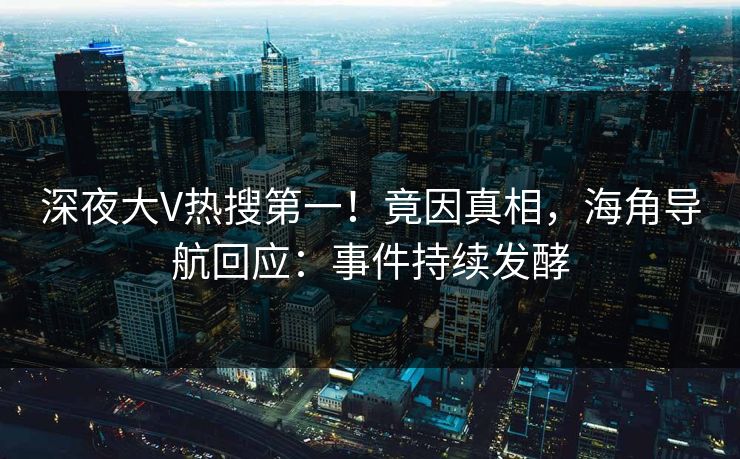 深夜大V热搜第一！竟因真相，海角导航回应：事件持续发酵