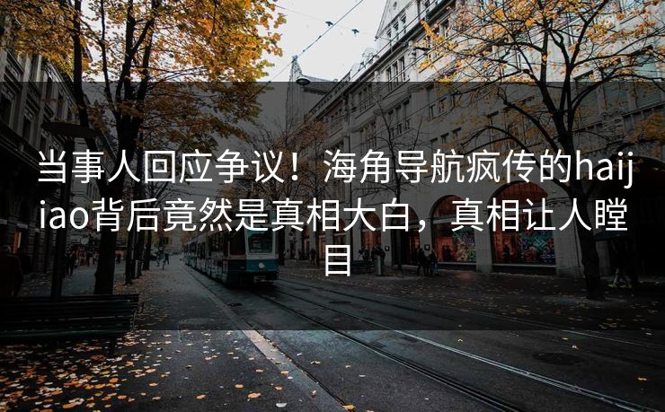 当事人回应争议！海角导航疯传的haijiao背后竟然是真相大白，真相让人瞠目