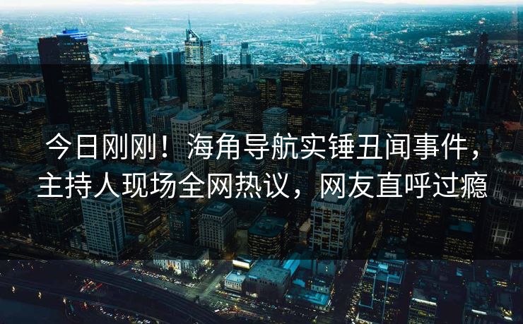 今日刚刚!海角导航实锤丑闻事件,主持人现场全网热议,网友直呼过瘾 今日刚刚!海角导航实锤丑闻事件,主持人现场全网热议,网友直呼过瘾