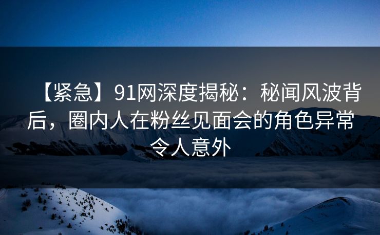 【紧急】91网深度揭秘：秘闻风波背后，圈内人在粉丝见面会的角色异常令人意外