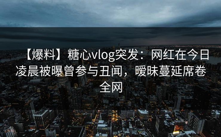 【爆料】糖心vlog突发：网红在今日凌晨被曝曾参与丑闻，暧昧蔓延席卷全网
