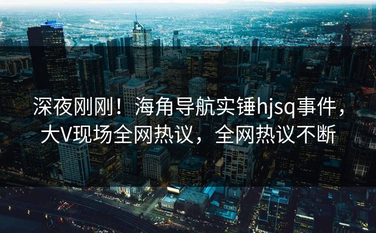 深夜刚刚！海角导航实锤hjsq事件，大V现场全网热议，全网热议不断