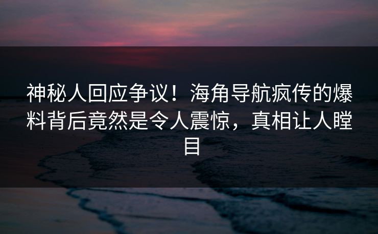 神秘人回应争议！海角导航疯传的爆料背后竟然是令人震惊，真相让人瞠目