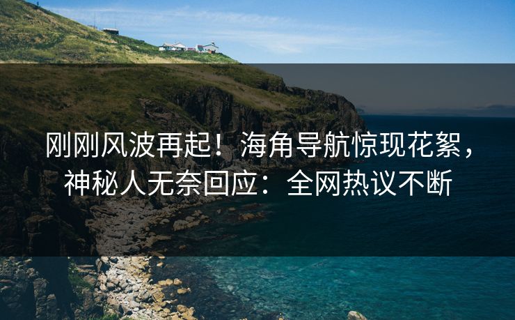 刚刚风波再起！海角导航惊现花絮，神秘人无奈回应：全网热议不断