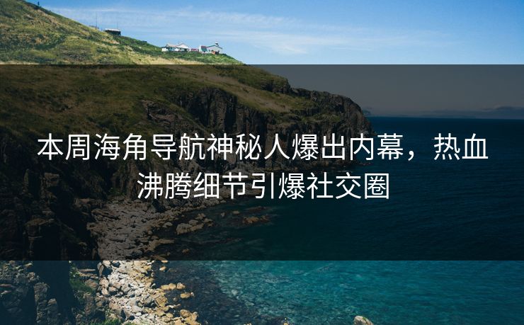 本周海角导航神秘人爆出内幕，热血沸腾细节引爆社交圈