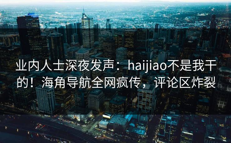 业内人士深夜发声：haijiao不是我干的！海角导航全网疯传，评论区炸裂