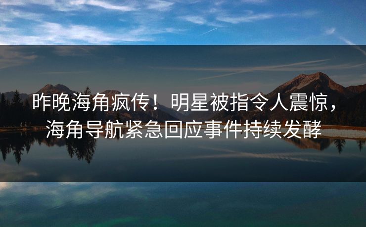 昨晚海角疯传！明星被指令人震惊，海角导航紧急回应事件持续发酵