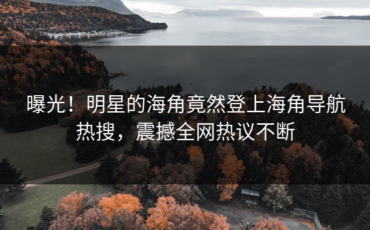 曝光！明星的海角竟然登上海角导航热搜，震撼全网热议不断
